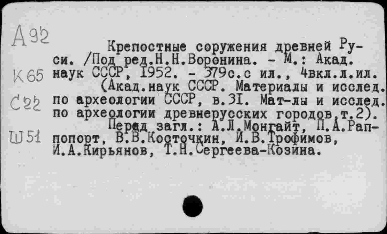 ﻿Д д’р
Крепостные соружения древней Руси. /Под ред.Н.Н.Воронина. - и.: Акад.
К65 наУк СССР, 1952. - 379с.с ил., 4вкл.л.ил.
(Акад.наук СССР. Материалы и исслед по археологии СССР, в.31. Мат-лы и исслед по археологии древнерусских городов,т.2).
Пердд загл.: А.Л.Монгайт, П.А.Рап-т	, И.В.Трофимов,
UJ 51 попорт, В.В.Косточкин, и. ь. 1'рофимо И.А.Кирьянов, T.Н.Сергеева-Козина.